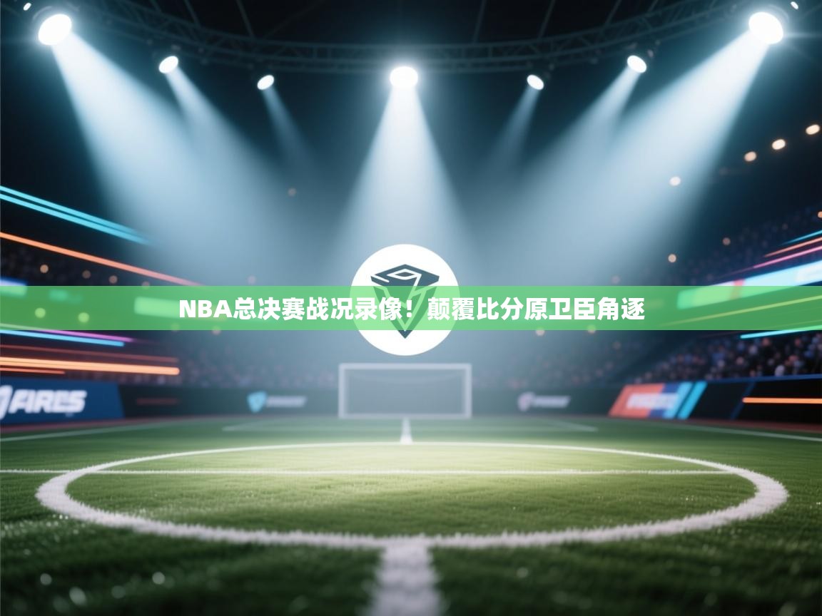 NBA总决赛战况录像！颠覆比分原卫臣角逐  第1张